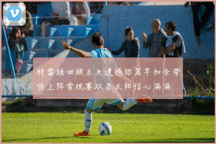 特雷杨回顾东决遗憾称若早知会带伤上阵常规赛双杀太阳信心满满