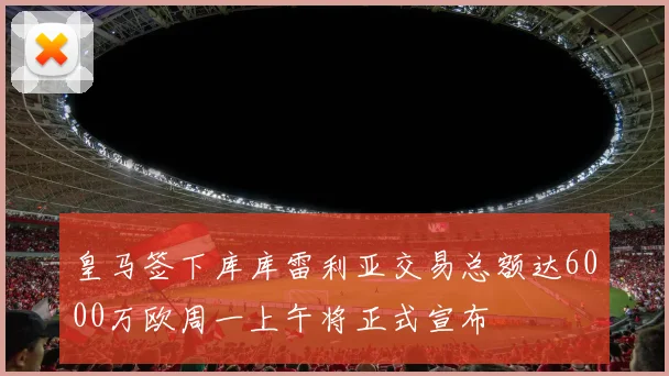 皇马签下库库雷利亚交易总额达6000万欧周一上午将正式宣布