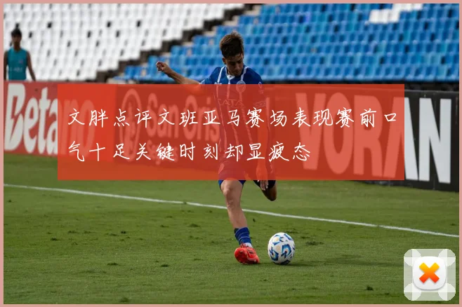 文胖点评文班亚马赛场表现赛前口气十足关键时刻却显疲态