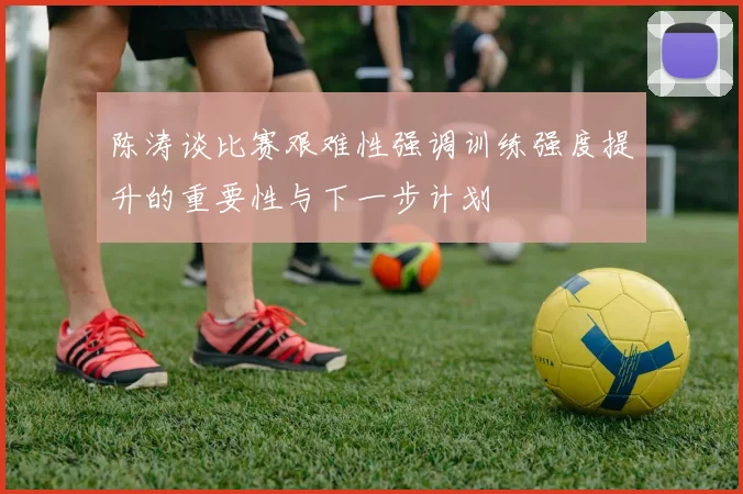 陈涛谈比赛艰难性强调训练强度提升的重要性与下一步计划
