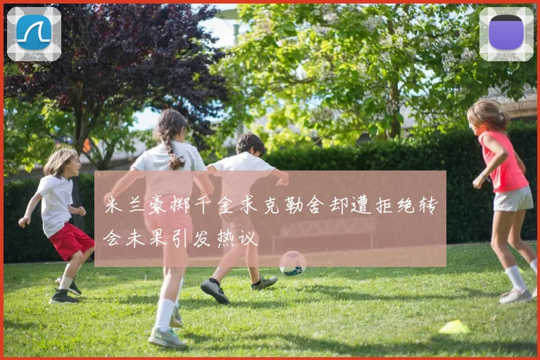 米兰豪掷千金求克勒舍却遭拒绝转会未果引发热议