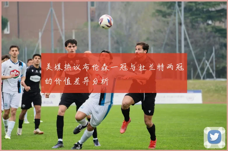 美媒热议布伦森一冠与杜兰特两冠的价值差异分析