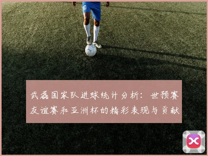 武磊国家队进球统计分析：世预赛友谊赛和亚洲杯的精彩表现与贡献