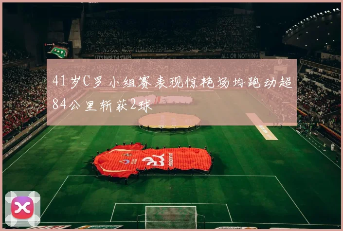 41岁C罗小组赛表现惊艳场均跑动超84公里斩获2球
