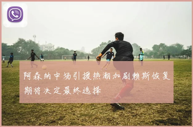 阿森纳中场引援热潮加剧赖斯恢复期将决定最终选择